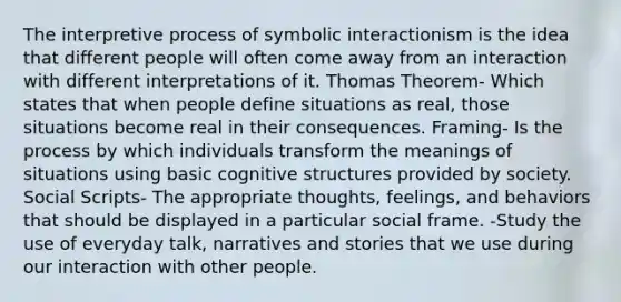 The interpretive process of symbolic interactionism is the idea that different people will often come away from an interaction with different interpretations of it. Thomas Theorem- Which states that when people define situations as real, those situations become real in their consequences. Framing- Is the process by which individuals transform the meanings of situations using basic cognitive structures provided by society. Social Scripts- The appropriate thoughts, feelings, and behaviors that should be displayed in a particular social frame. -Study the use of everyday talk, narratives and stories that we use during our interaction with other people.