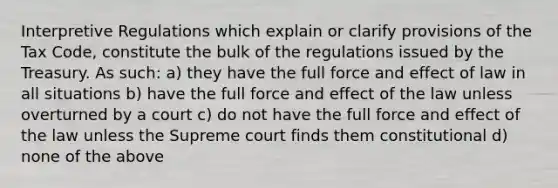 Interpretive Regulations which explain or clarify provisions of the Tax Code, constitute the bulk of the regulations issued by the Treasury. As such: a) they have the full force and effect of law in all situations b) have the full force and effect of the law unless overturned by a court c) do not have the full force and effect of the law unless the Supreme court finds them constitutional d) none of the above