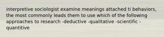 interpretive sociologist examine meanings attached ti behaviors, the most commonly leads them to use which of the following approaches to research -deductive -qualitative -scientific -quantitive