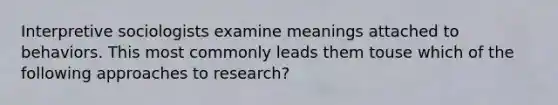 Interpretive sociologists examine meanings attached to behaviors. This most commonly leads them touse which of the following approaches to research?