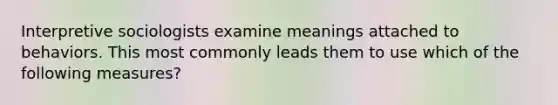 Interpretive sociologists examine meanings attached to behaviors. This most commonly leads them to use which of the following measures?