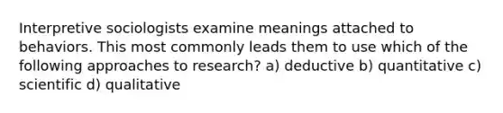 Interpretive sociologists examine meanings attached to behaviors. This most commonly leads them to use which of the following approaches to research? a) deductive b) quantitative c) scientific d) qualitative