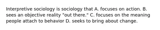 Interpretive sociology is sociology that A. focuses on action. B. sees an objective reality "out there." C. focuses on the meaning people attach to behavior D. seeks to bring about change.