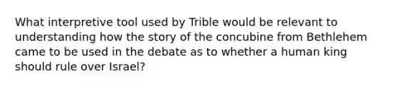 What interpretive tool used by Trible would be relevant to understanding how the story of the concubine from Bethlehem came to be used in the debate as to whether a human king should rule over Israel?