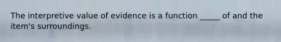 The interpretive value of evidence is a function _____ of and the item's surroundings.