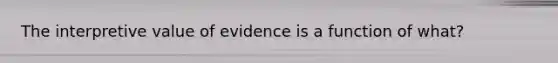 The interpretive value of evidence is a function of what?