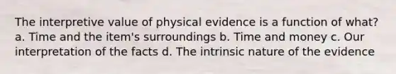 The interpretive value of physical evidence is a function of what? a. Time and the item's surroundings b. Time and money c. Our interpretation of the facts d. The intrinsic nature of the evidence