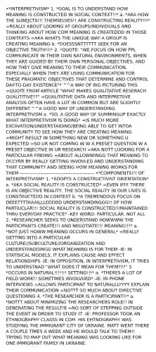 •*INTERPRETIVISM* 1. *GOAL IS TO UNDERSTAND HOW MEANING IS CONSTRUCTED IN SOCIAL CONTEXT!!* a. *AKA HOW THE SUBEJCTS!!! THEMSELVES!! ARE CONSTRUCTING REALITY!!!* =REALLY ABOUT LOOKING AT GROUPS/INDIVIDUALS AND THINKING ABOUT HOW COM MEANING IS CREATEDDD IN THOSE CONTEXTS =AKA WHATS THE UNIQUE WAY A GROUP IS CREATING MEANING b. *DOESSSNTTTTTT SEEK FOR AN OBJECTIVE TRUTH!!!* 2. *QUOTE: "WE FOCUS ON HOW PPL COMMUNICATE IN THEIR OWN NATURAL ENVIRONMENTS, WHEN THEY ARE GUIDED BY THEIR OWN PERSONAL OBJECTIVES, AND HOW THEY GIVE MEANING TO THEIR COMMUNICATION, ESPECIALLY WHEN THEY ARE USING COMMUNICATION FOR THESE PRAGMATIC OBJECTIVES THAT DETERMINE AND CONTROL DAY-TO-DAY EXISTENCE"* ^^A WAY OF BIG PICTURING THIS =QUOTE FROM ARTICLE "WHAT MAKES QUALITATIVE RESERACH QUALITITIVE??" =QUALITATIVE DATA AND INTERPRETIIVE ANALYSIS OFTEN HAVE A LOT IN COMMON BUT ARE SLIGHTLY DIFFERENT ^^A GOOD WAY OF UNDERSTANDING INTERPRETIVISM a. *SO, A GOOD WAY OF SUMMINGUP EXACTLY WHAT INTERPRETIVISM IS DOING* =IS MUCH MORE EXCAVATION/UNDERSTAIDING/BEING ABLE TO GET INTOA COMMUNITY TO SEE HOW THEY ARE CREATING MEANING =MIGHT RESULT IN SOMETHING NEW OR SOMETHING U EXPECTED =SO UR NOT COMING IN W A PRESET QUESTION W A PRESET OBJECTIVE IN UR RESEARCH =AKA NOTT LOOKING FOR A PARTICULAR FINDING =ABOUT ALLOWWINGG THAT MEANING TO OCCYRR BY REALLY GETTING INVOVLED AND UNDERSTANDING THAT COMMUNITY AND SEEING HOW MEANING WORKS FOR THEM ----------------------------------------------- •*COMPONENTS!!! OF INTERPRETIVISM* 1. *ADOPTS A CONSTRUCTIVIST ORiENTATION* a. *AKA SOCIAL REALITY IS CONSTRUCTED* =EVEN IFFF THERE IS AN OBJECTIVE REALITY, THE SOCIAL REALITY IN OUR LIVES IS CONSTRUCTEDD IN CONTEXT b. *A TREMENDOUS FOCUS ON DEEETTTTAAAILLLEDDDD UNDERSTANDINGGG!! OF HOW PARTIUCLAR!!! SOCIAL REALITY IS CONSTRUCTED!!/MAINTAINED THRU EVERYDAY PRACTICE* -KEY WORD: PARTICULAR. NOT ALL 2. *RESEARCHER SEEKS TO UNDERSTAND HOWWWW THE PARTICIPANTS CREATE!!! AND NEGOTIATE!!! MEANING!!!* a. *NOT JUST HOWW MEANING OCCURS IN GENERAL* =REALLY GETTING INTO A PARTICULAR CULTURE//SUBCULTURE//ORGANIZATION AND UNDERSTANDDINGG WHAT MEANING IS FOR THEM -IE: IN STATISICAL MODELS, IT EXPLAINS CAUSE AND EFFECT RELATIONSHIPS -IE: IN OPPOSITION, IN INTERPRETIVISM, IT TRIES TO UNDERSTNAD "WHAT DOES IT MEAN FOR THEM???" 3. *OCCURS IN NATURAL!!!!!!! SETTING!!!* a. *THERES A LOT OF FIELD WORK!! SOMETIMES INVOLVUED* -IE: IN PHONE INTERVIEWS =ALLOWS PARTICIPANT TO NATURALLLYYYY EXPLAIN THEIR COMMUNICATION =NOTTT SO MUCH ABOUT DIRECTIVE QUESTIONNG 4. *THE RESEARCHER IS A PARTICIPANT!!* a. *NOTTT ABOUT MINIMIZING THE RESEARCHERS ROLE!! IN GENERATING THE RESULT!8 =NO SORT OF STEPPING OUTSIDE THE EVENT IN ORDER TO STUDY IT -IE: PROFESSOR TOOK AN ETHNOGRAPHY CLASSS IN COM. HIS EHTNOGRAPHY WAS STUDYING THE IMMIGRANT CITY OF UKRAINE. MATT WENT THERE A COUPLE TIMES A WEEK AND HE WOULD TALK TO THEM!! TRYING TO MAP OUT WHAT MEANING WAS LOOKING LIKE FOR ONE IMMIGRANT FAMILY IN UKRAINE.