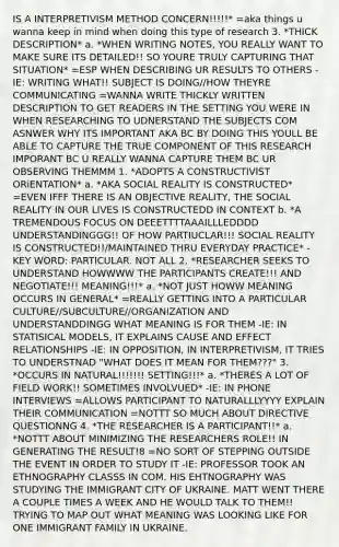 IS A INTERPRETIVISM METHOD CONCERN!!!!!* =aka things u wanna keep in mind when doing this type of research 3. *THICK DESCRIPTION* a. *WHEN WRITING NOTES, YOU REALLY WANT TO MAKE SURE ITS DETAILED!! SO YOURE TRULY CAPTURING THAT SITUATION* =ESP WHEN DESCRIBING UR RESULTS TO OTHERS -IE: WRITING WHAT!! SUBJECT IS DOING//HOW THEYRE COMMUNICATING =WANNA WRITE THICKLY WRITTEN DESCRIPTION TO GET READERS IN THE SETTING YOU WERE IN WHEN RESEARCHING TO UDNERSTAND THE SUBJECTS COM ASNWER WHY ITS IMPORTANT AKA BC BY DOING THIS YOULL BE ABLE TO CAPTURE THE TRUE COMPONENT OF THIS RESEARCH IMPORANT BC U REALLY WANNA CAPTURE THEM BC UR OBSERVING THEMMM 1. *ADOPTS A CONSTRUCTIVIST ORiENTATION* a. *AKA SOCIAL REALITY IS CONSTRUCTED* =EVEN IFFF THERE IS AN OBJECTIVE REALITY, THE SOCIAL REALITY IN OUR LIVES IS CONSTRUCTEDD IN CONTEXT b. *A TREMENDOUS FOCUS ON DEEETTTTAAAILLLEDDDD UNDERSTANDINGGG!! OF HOW PARTIUCLAR!!! SOCIAL REALITY IS CONSTRUCTED!!/MAINTAINED THRU EVERYDAY PRACTICE* -KEY WORD: PARTICULAR. NOT ALL 2. *RESEARCHER SEEKS TO UNDERSTAND HOWWWW THE PARTICIPANTS CREATE!!! AND NEGOTIATE!!! MEANING!!!* a. *NOT JUST HOWW MEANING OCCURS IN GENERAL* =REALLY GETTING INTO A PARTICULAR CULTURE//SUBCULTURE//ORGANIZATION AND UNDERSTANDDINGG WHAT MEANING IS FOR THEM -IE: IN STATISICAL MODELS, IT EXPLAINS CAUSE AND EFFECT RELATIONSHIPS -IE: IN OPPOSITION, IN INTERPRETIVISM, IT TRIES TO UNDERSTNAD "WHAT DOES IT MEAN FOR THEM???" 3. *OCCURS IN NATURAL!!!!!!! SETTING!!!* a. *THERES A LOT OF FIELD WORK!! SOMETIMES INVOLVUED* -IE: IN PHONE INTERVIEWS =ALLOWS PARTICIPANT TO NATURALLLYYYY EXPLAIN THEIR COMMUNICATION =NOTTT SO MUCH ABOUT DIRECTIVE QUESTIONNG 4. *THE RESEARCHER IS A PARTICIPANT!!* a. *NOTTT ABOUT MINIMIZING THE RESEARCHERS ROLE!! IN GENERATING THE RESULT!8 =NO SORT OF STEPPING OUTSIDE THE EVENT IN ORDER TO STUDY IT -IE: PROFESSOR TOOK AN ETHNOGRAPHY CLASSS IN COM. HIS EHTNOGRAPHY WAS STUDYING THE IMMIGRANT CITY OF UKRAINE. MATT WENT THERE A COUPLE TIMES A WEEK AND HE WOULD TALK TO THEM!! TRYING TO MAP OUT WHAT MEANING WAS LOOKING LIKE FOR ONE IMMIGRANT FAMILY IN UKRAINE.