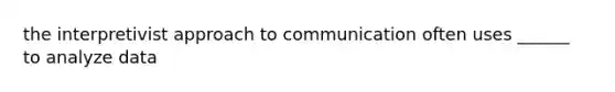 the interpretivist approach to communication often uses ______ to analyze data