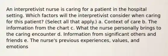 An interpretivist nurse is caring for a patient in the hospital setting. Which factors will the interpretivist consider when caring for this patient? (Select all that apply.) a. Context of care b. The information from the chart c. What the nurse personally brings to the caring encounter d. Information from significant others and friends e. The nurse's previous experiences, values, and emotions