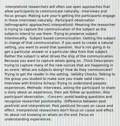 -interpretivist researchers will often use open approaches that allow participants to communicate naturally. -Interviews and focus groups: Making sure your'e getting the participants engage in those interviews naturally. -Participant observation (ethnographic approaches) interpretivist: Meaning the researcher is trying to capture the communication of the subject as the subjects intend to use them. Trying to preserve subject intentionality. -Subject based communication: Getting the subject in charge of that communication. If you want to create a natural setting, you want to avoid that question. Your'e not going in to get a particular answer or a particular idea from that subject. Rather the subject is what drives the ship of the communication. Because you want to capture whats going on. -Thick Description: trying to capture many of the new ounces that are happening in an event. What are subjects doing? How do they communicate? Trying to get the reader in the setting. -Validity Checks: Talking to the group you studied to make sure you made valid claims. -Interview with Kristina Scharp:-Trying to understand peoples experiences. Methods: Interviews, asking the participant to share a story about an experience, then ask follow up question. Also participant observation . -Concern: avoid leading questions and recognize researcher positionality. -Difference between post positivist and interpretivist: Post positivist focuses on cause and effect. Interpretivist researchers don't focus on cause and effect. Its about not knowing on whats on the end. Focus on understanding experiences.