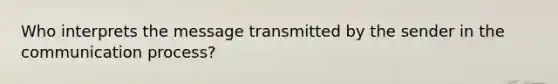 Who interprets the message transmitted by the sender in the communication process?