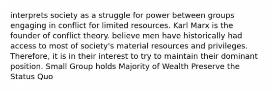 interprets society as a struggle for power between groups engaging in conflict for limited resources. Karl Marx is the founder of conflict theory. believe men have historically had access to most of society's material resources and privileges. Therefore, it is in their interest to try to maintain their dominant position. Small Group holds Majority of Wealth Preserve the Status Quo