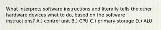 What interprets software instructions and literally tells the other hardware devices what to do, based on the software instructions? A.) control unit B.) CPU C.) primary storage D.) ALU