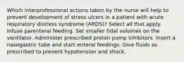 Which interprofessional actions taken by the nurse will help to prevent development of stress ulcers in a patient with acute respiratory distress syndrome (ARDS)? Select all that apply. Infuse parenteral feeding. Set smaller tidal volumes on the ventilator. Administer prescribed proton pump inhibitors. Insert a nasogastric tube and start enteral feedings. Give fluids as prescribed to prevent hypotension and shock.