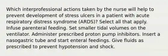 Which interprofessional actions taken by the nurse will help to prevent development of stress ulcers in a patient with acute respiratory distress syndrome (ARDS)? Select all that apply. Infuse parenteral feeding. Set smaller tidal volumes on the ventilator. Administer prescribed proton pump inhibitors. Insert a nasogastric tube and start enteral feedings. Give fluids as prescribed to prevent hypotension and shock.