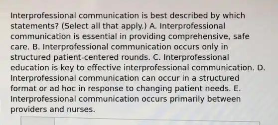 Interprofessional communication is best described by which statements? (Select all that apply.) A. Interprofessional communication is essential in providing comprehensive, safe care. B. Interprofessional communication occurs only in structured patient-centered rounds. C. Interprofessional education is key to effective interprofessional communication. D. Interprofessional communication can occur in a structured format or ad hoc in response to changing patient needs. E. Interprofessional communication occurs primarily between providers and nurses.