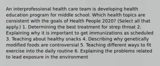 An interprofessional health care team is developing health education program for middle school. Which health topics are consistent with the goals of Health People 2020? (Select all that apply.) 1. Determining the best treatment for strep throat 2. Explaining why it is important to get immunizations as scheduled 3. Teaching about healthy snacks 4. Describing why genetically modified foods are controversial 5. Teaching different ways to fit exercise into the daily routine 6. Explaining the problems related to lead exposure in the environment