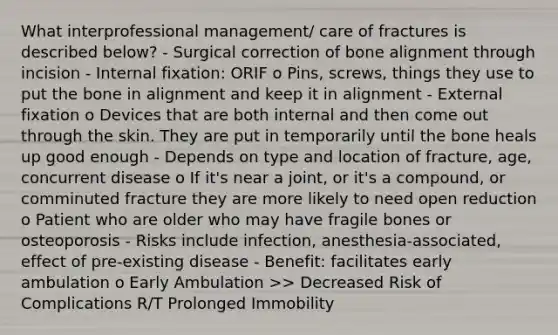 What interprofessional management/ care of fractures is described below? - Surgical correction of bone alignment through incision - Internal fixation: ORIF o Pins, screws, things they use to put the bone in alignment and keep it in alignment - External fixation o Devices that are both internal and then come out through the skin. They are put in temporarily until the bone heals up good enough - Depends on type and location of fracture, age, concurrent disease o If it's near a joint, or it's a compound, or comminuted fracture they are more likely to need open reduction o Patient who are older who may have fragile bones or osteoporosis - Risks include infection, anesthesia-associated, effect of pre-existing disease - Benefit: facilitates early ambulation o Early Ambulation >> Decreased Risk of Complications R/T Prolonged Immobility