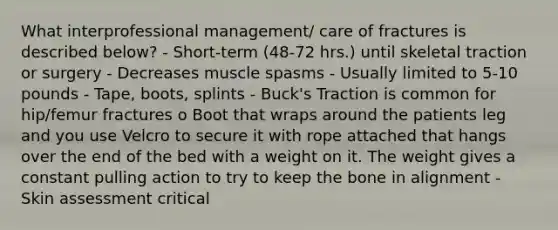 What interprofessional management/ care of fractures is described below? - Short-term (48-72 hrs.) until skeletal traction or surgery - Decreases muscle spasms - Usually limited to 5-10 pounds - Tape, boots, splints - Buck's Traction is common for hip/femur fractures o Boot that wraps around the patients leg and you use Velcro to secure it with rope attached that hangs over the end of the bed with a weight on it. The weight gives a constant pulling action to try to keep the bone in alignment - Skin assessment critical