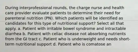 During interprofessional rounds, the charge nurse and health care provider evaluate patients to determine their need for parenteral nutrition (PN). Which patients will be identified as candidates for this type of nutritional support? Select all that apply. a. Patient with irritable bowel syndrome and intractable diarrhea b. Patient with celiac disease not absorbing nutrients from the GI tract c. Patient who is underweight and needs short-term nutritional support d. Patient who is comatose an