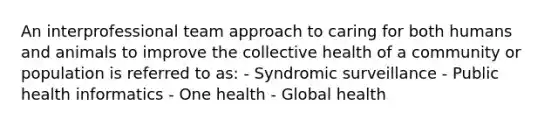 An interprofessional team approach to caring for both humans and animals to improve the collective health of a community or population is referred to as: - Syndromic surveillance - Public health informatics - One health - Global health