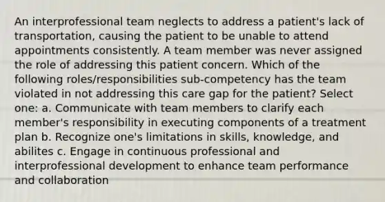 An interprofessional team neglects to address a patient's lack of transportation, causing the patient to be unable to attend appointments consistently. A team member was never assigned the role of addressing this patient concern. Which of the following roles/responsibilities sub-competency has the team violated in not addressing this care gap for the patient? Select one: a. Communicate with team members to clarify each member's responsibility in executing components of a treatment plan b. Recognize one's limitations in skills, knowledge, and abilites c. Engage in continuous professional and interprofessional development to enhance team performance and collaboration