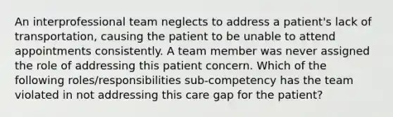 An interprofessional team neglects to address a patient's lack of transportation, causing the patient to be unable to attend appointments consistently. A team member was never assigned the role of addressing this patient concern. Which of the following roles/responsibilities sub-competency has the team violated in not addressing this care gap for the patient?