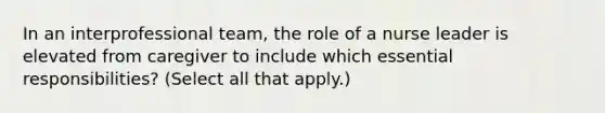 In an interprofessional team, the role of a nurse leader is elevated from caregiver to include which essential responsibilities? (Select all that apply.)