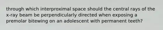 through which interproximal space should the central rays of the x-ray beam be perpendicularly directed when exposing a premolar bitewing on an adolescent with permanent teeth?