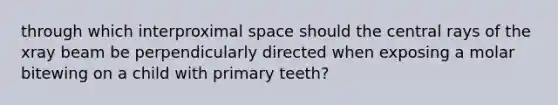 through which interproximal space should the central rays of the xray beam be perpendicularly directed when exposing a molar bitewing on a child with primary teeth?