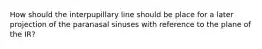 How should the interpupillary line should be place for a later projection of the paranasal sinuses with reference to the plane of the IR?