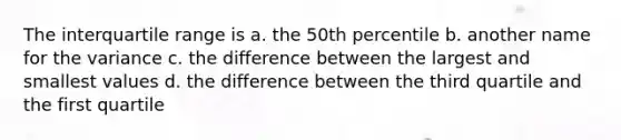 The interquartile range is a. the 50th percentile b. another name for the variance c. the difference between the largest and smallest values d. the difference between the third quartile and the first quartile