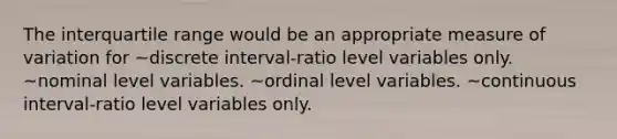 The interquartile range would be an appropriate measure of variation for ~discrete interval-ratio level variables only. ~nominal level variables. ~ordinal level variables. ~continuous interval-ratio level variables only.