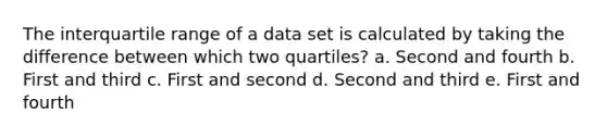 The interquartile range of a data set is calculated by taking the difference between which two quartiles? a. Second and fourth b. First and third c. First and second d. Second and third e. First and fourth