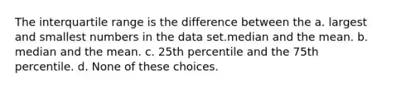 The interquartile range is the difference between the a. largest and smallest numbers in the data set.median and the mean. b. median and the mean. c. 25th percentile and the 75th percentile. d. None of these choices.