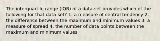 The interquartile range (IQR) of a data-set provides which of the following for that data-set? 1. a measure of central tendency 2. the difference between the maximum and minimum values 3. a measure of spread 4. the number of data points between the maximum and minimum values