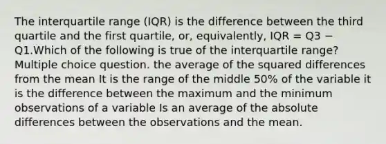 The interquartile range (IQR) is the difference between the third quartile and the first quartile, or, equivalently, IQR = Q3 − Q1.Which of the following is true of the interquartile range? Multiple choice question. the average of the squared differences from the mean It is the range of the middle 50% of the variable it is the difference between the maximum and the minimum observations of a variable Is an average of the absolute differences between the observations and the mean.