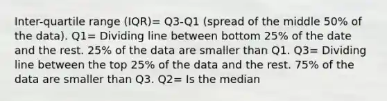 Inter-quartile range (IQR)= Q3-Q1 (spread of the middle 50% of the data). Q1= Dividing line between bottom 25% of the date and the rest. 25% of the data are smaller than Q1. Q3= Dividing line between the top 25% of the data and the rest. 75% of the data are smaller than Q3. Q2= Is the median