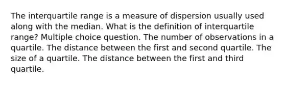 The interquartile range is a measure of dispersion usually used along with the median. What is the definition of interquartile range? Multiple choice question. The number of observations in a quartile. The distance between the first and second quartile. The size of a quartile. The distance between the first and third quartile.