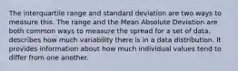 The interquartile range and standard deviation are two ways to measure this. The range and the Mean Absolute Deviation are both common ways to measure the spread for a set of data. describes how much variability there is in a data distribution. It provides information about how much individual values tend to differ from one another.