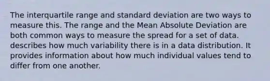 The interquartile range and <a href='https://www.questionai.com/knowledge/kqGUr1Cldy-standard-deviation' class='anchor-knowledge'>standard deviation</a> are two ways to measure this. The range and the Mean Absolute Deviation are both common ways to measure the spread for a set of data. describes how much variability there is in a data distribution. It provides information about how much individual values tend to differ from one another.