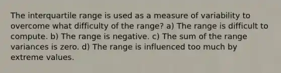 The interquartile range is used as a measure of variability to overcome what difficulty of the range? a) The range is difficult to compute. b) The range is negative. c) The sum of the range variances is zero. d) The range is influenced too much by extreme values.