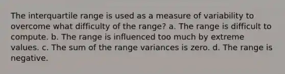 The interquartile range is used as a measure of variability to overcome what difficulty of the range? a. The range is difficult to compute. b. The range is influenced too much by extreme values. c. The sum of the range variances is zero. d. The range is negative.