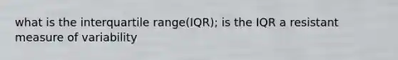 what is the interquartile range(IQR); is the IQR a resistant measure of variability