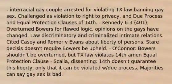 - interracial gay couple arrested for violating TX law banning gay sex. Challenged as violation to right to privacy, and Due Process and Equal Protection Clauses of 14th. - Kennedy 6-3 (401): Overturned Bowers for flawed logic, opinions on the gays have changed. Law discriminatory and criminalized intimate relations. Cited Casey and Romer v Evans about liberty of persons. Stare decisis doesn't require Bowers be upheld. - O'Connor: Bowers shouldn't be overturned, but TX law violates 14th amen Equal Protection Clause - Scalia, dissenting: 14th doesn't guarantee this liberty, only that it can be violated w/due process. Majorities can say gay sex is bad.