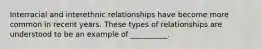 Interracial and interethnic relationships have become more common in recent years. These types of relationships are understood to be an example of __________.