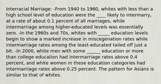 Interracial Marriage: -From 1940 to 1960, whites with <a href='https://www.questionai.com/knowledge/k7BtlYpAMX-less-than' class='anchor-knowledge'>less than</a> a high school level of education were the ____ likely to intermarry, at a rate of about 0.1 percent of all marriages, while intermarriage among higher-educated levels was essentially zero. -In the 1960s and 70s, whites with _____ education levels begin to show a marked increase in miscegenation rates while intermarriage rates among the least-educated tailed off just a bit. -In 2000, white men with some ______ education or <a href='https://www.questionai.com/knowledge/keWHlEPx42-more-than' class='anchor-knowledge'>more than</a> college education had intermarriage rates above 0.4 percent, and white women in these education categories had intermarriage rates above 0.25 percent. The pattern for Asians is similar to that of whites.