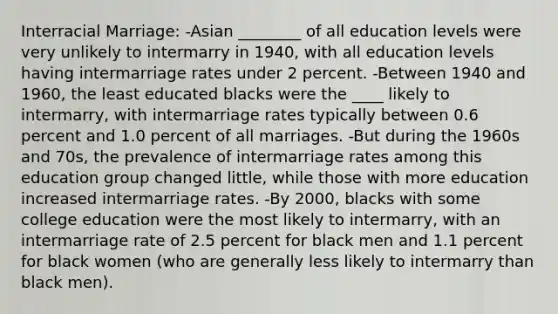 Interracial Marriage: -Asian ________ of all education levels were very unlikely to intermarry in 1940, with all education levels having intermarriage rates under 2 percent. -Between 1940 and 1960, the least educated blacks were the ____ likely to intermarry, with intermarriage rates typically between 0.6 percent and 1.0 percent of all marriages. -But during the 1960s and 70s, the prevalence of intermarriage rates among this education group changed little, while those with more education increased intermarriage rates. -By 2000, blacks with some college education were the most likely to intermarry, with an intermarriage rate of 2.5 percent for black men and 1.1 percent for black women (who are generally less likely to intermarry than black men).